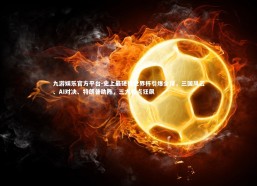 九游娱乐官方平台-史上最硬核世界杯引爆全球，三国风云、AI对决、特朗普助阵，三大看点狂飙
