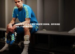 九游娱乐官方平台-广厦队卫冕冠军之路艰难，需尽快找回状态，广厦队最近消息