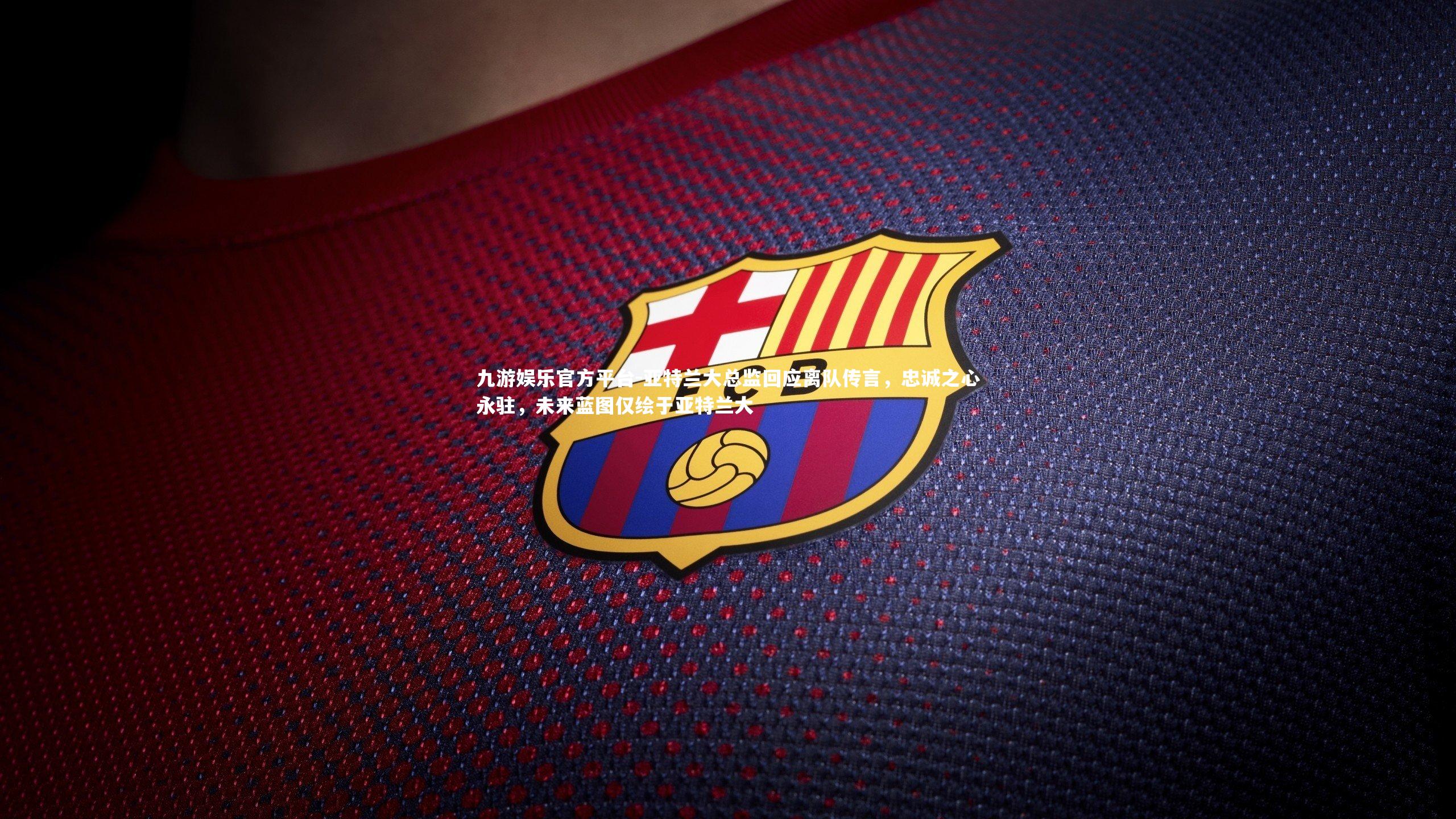 亚特兰大总监回应离队传言,忠诚之心永驻,未来蓝图仅绘于亚特兰大